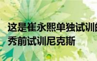 这是崔永熙单独试训的倒数第二站他还将在选秀前试训尼克斯