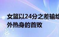 女篮以24分之差输给了西班牙女篮遭遇了海外热身的首败