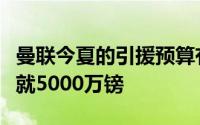 曼联今夏的引援预算有限按照媒体的说法一共就5000万镑