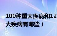 100种重大疾病和120种重大疾病（一百种重大疾病有哪些）