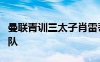 曼联青训三太子肖雷蒂雷即将合同期满离开球队