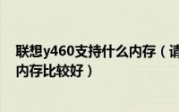 联想y460支持什么内存（请问升级联想y460内存条选哪个内存比较好）