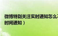 微博特别关注实时通知怎么不通知（微博特别关注怎么第一时间通知）