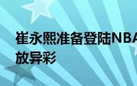 崔永熙准备登陆NBA在大洋彼岸的赛场上大放异彩