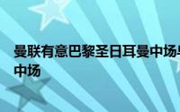 曼联有意巴黎圣日耳曼中场乌加特他们希望在今夏签一名新中场