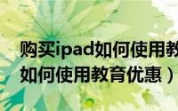 购买ipad如何使用教育优惠支付（购买iPad如何使用教育优惠）