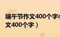 端午节作文400个字小学三年级（端午节的作文400个字）