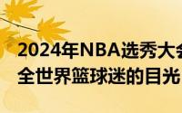 2024年NBA选秀大会在今日盛大举行吸引了全世界篮球迷的目光