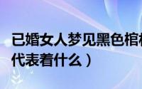 已婚女人梦见黑色棺材（已婚女人梦见黑棺材代表着什么）