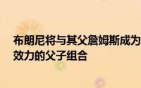 布朗尼将与其父詹姆斯成为NBA历史上第一对同时为NBA效力的父子组合