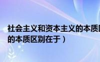 社会主义和资本主义的本质区别在于（社会主义和资本主义的本质区别在于）