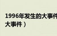 1996年发生的大事件有哪些（1996年发生的大事件）