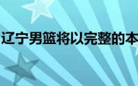 辽宁男篮将以完整的本土阵容进行备战新赛季