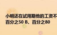 小明还在试用期他的工资不得低于劳动合同约定工资的 A、百分之50 B、百分之80