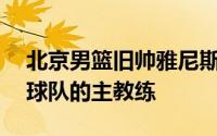 北京男篮旧帅雅尼斯将会重返CBA担任某支球队的主教练