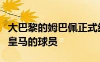 大巴黎的姆巴佩正式结束了自己的合同成为了皇马的球员