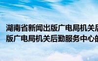 湖南省新闻出版广电局机关后勤服务中心(关于湖南省新闻出版广电局机关后勤服务中心的简介)