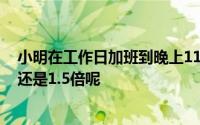 小明在工作日加班到晚上11点他加班的时薪应不低于0.5倍还是1.5倍呢