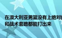 在澳大利亚男篮没有上绝对的对抗强度时候男篮的各种技术和战术套路都能打出来