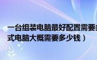 一台组装电脑最好配置需要多少钱（按照下图配置的组装台式电脑大概需要多少钱）