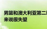 男篮和澳大利亚第二场热身赛看得很痛苦确切来说很失望