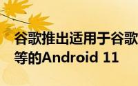 谷歌推出适用于谷歌Pixel手机OnePlus小米等的Android 11