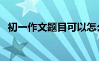 初一作文题目可以怎么写（初一作文题目）