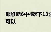 邢维皓6中4砍下13分这样的命中率已经非常可以