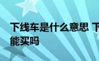 下线车是什么意思 下线车是什么意思,下线车能买吗