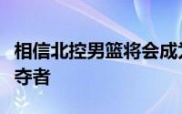 相信北控男篮将会成为四强甚至决赛的有力争夺者