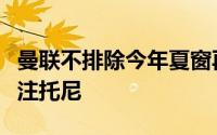 曼联不排除今年夏窗再引进一名前锋在密切关注托尼