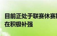 目前正处于联赛休赛期对于各支球队来说也是在积极补强