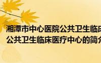 湘潭市中心医院公共卫生临床医疗中心(关于湘潭市中心医院公共卫生临床医疗中心的简介)