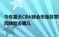 今年夏天CBA转会市场非常热闹球迷最关注的肯定是下赛季周琦能去哪儿