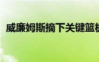 威廉姆斯摘下关键篮板后两罚全中锁定胜局