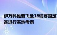 伊万科维奇飞赴18强赛国足首个主场对阵沙特队的比赛地大连进行实地考察