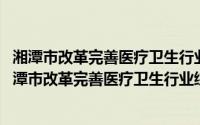 湘潭市改革完善医疗卫生行业综合监管制度实施方案(关于湘潭市改革完善医疗卫生行业综合监管制度实施方案的简介)