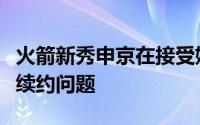 火箭新秀申京在接受媒体采访时谈到了自己的续约问题