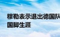 穆勒表示退出德国队结束了自己长达14年的国脚生涯