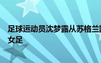 足球运动员沈梦露从苏格兰凯尔特人女足转会加盟勒沃库森女足