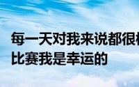 每一天对我来说都很棒能够打自己热爱的篮球比赛我是幸运的