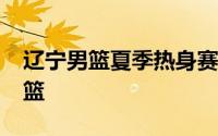 辽宁男篮夏季热身赛78比71战胜上海久事男篮