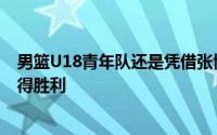 男篮U18青年队还是凭借张博源与彰华非等人的出色发挥取得胜利