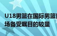 U18男篮在国际男篮青年队热身赛中迎来了一场备受瞩目的较量