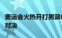 奥运会火热开打男篮也迎来了最具看点的一组对决