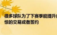 很多球队为了下赛季能提升自己的竞争力做出了不少令人震惊的交易或者签约