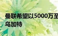 曼联希望以5000万至5500万欧元的价格签下乌加特