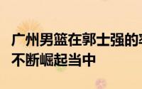 广州男篮在郭士强的率领下最近几个赛季都在不断崛起当中