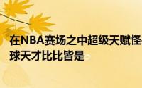 在NBA赛场之中超级天赋怪兽到处都是身高和臂展突出的篮球天才比比皆是