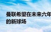 曼联希望在未来六年内建造一座10万人容量的新球场